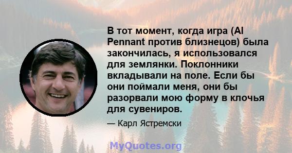 В тот момент, когда игра (Al Pennant против близнецов) была закончилась, я использовался для землянки. Поклонники вкладывали на поле. Если бы они поймали меня, они бы разорвали мою форму в клочья для сувениров.