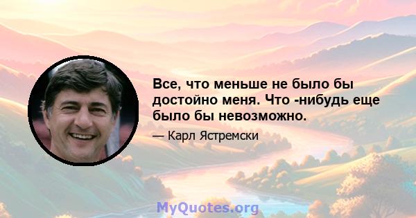 Все, что меньше не было бы достойно меня. Что -нибудь еще было бы невозможно.