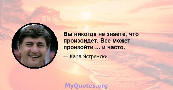 Вы никогда не знаете, что произойдет. Все может произойти ... и часто.