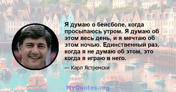 Я думаю о бейсболе, когда просыпаюсь утром. Я думаю об этом весь день, и я мечтаю об этом ночью. Единственный раз, когда я не думаю об этом, это когда я играю в него.