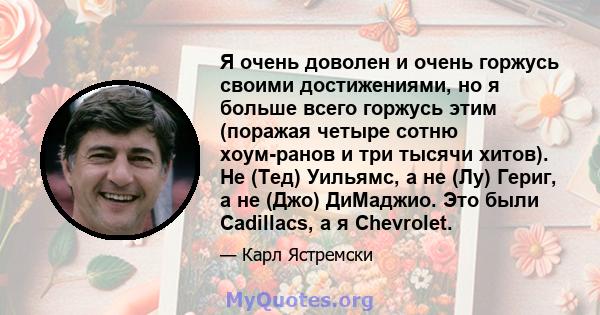 Я очень доволен и очень горжусь своими достижениями, но я больше всего горжусь этим (поражая четыре сотню хоум-ранов и три тысячи хитов). Не (Тед) Уильямс, а не (Лу) Гериг, а не (Джо) ДиМаджио. Это были Cadillacs, а я