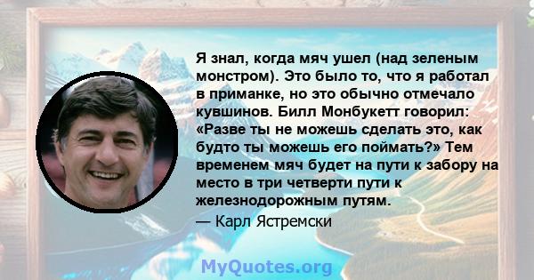 Я знал, когда мяч ушел (над зеленым монстром). Это было то, что я работал в приманке, но это обычно отмечало кувшинов. Билл Монбукетт говорил: «Разве ты не можешь сделать это, как будто ты можешь его поймать?» Тем