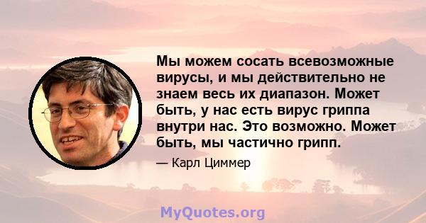 Мы можем сосать всевозможные вирусы, и мы действительно не знаем весь их диапазон. Может быть, у нас есть вирус гриппа внутри нас. Это возможно. Может быть, мы частично грипп.