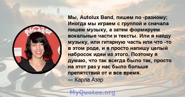 Мы, Autolux Band, пишем по -разному; Иногда мы играем с группой и сначала пишем музыку, а затем формируем вокальные части и тексты. Или я найду музыку, или гитарную часть или что -то в этом роде, и я просто напишу целый 