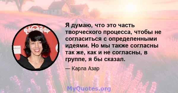 Я думаю, что это часть творческого процесса, чтобы не согласиться с определенными идеями. Но мы также согласны так же, как и не согласны, в группе, я бы сказал.