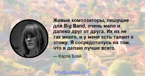 Живые композиторы, пишущие для Big Band, очень мало и далеко друг от друга. Их их не так много, и у меня есть талант к этому. Я сосредоточусь на том, что я делаю лучше всего.