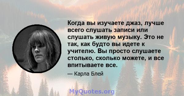 Когда вы изучаете джаз, лучше всего слушать записи или слушать живую музыку. Это не так, как будто вы идете к учителю. Вы просто слушаете столько, сколько можете, и все впитываете все.