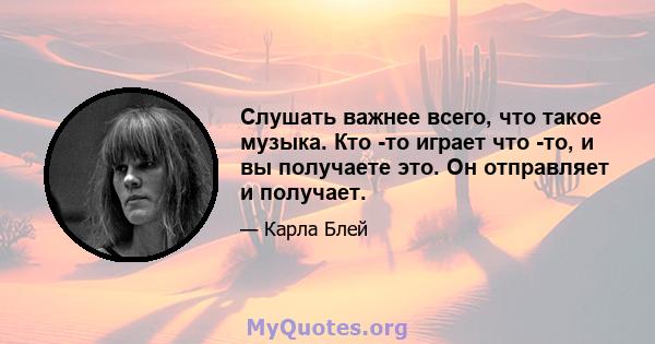 Слушать важнее всего, что такое музыка. Кто -то играет что -то, и вы получаете это. Он отправляет и получает.