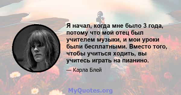 Я начал, когда мне было 3 года, потому что мой отец был учителем музыки, и мои уроки были бесплатными. Вместо того, чтобы учиться ходить, вы учитесь играть на пианино.