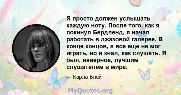 Я просто должен услышать каждую ноту. После того, как я покинул Бердленд, я начал работать в джазовой галерее. В конце концов, я все еще не мог играть, но я знал, как слушать. Я был, наверное, лучшим слушателем в мире.