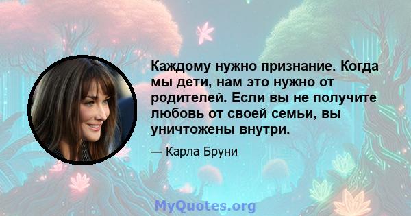 Каждому нужно признание. Когда мы дети, нам это нужно от родителей. Если вы не получите любовь от своей семьи, вы уничтожены внутри.