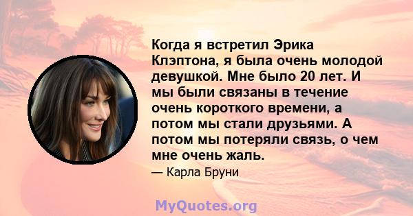 Когда я встретил Эрика Клэптона, я была очень молодой девушкой. Мне было 20 лет. И мы были связаны в течение очень короткого времени, а потом мы стали друзьями. А потом мы потеряли связь, о чем мне очень жаль.