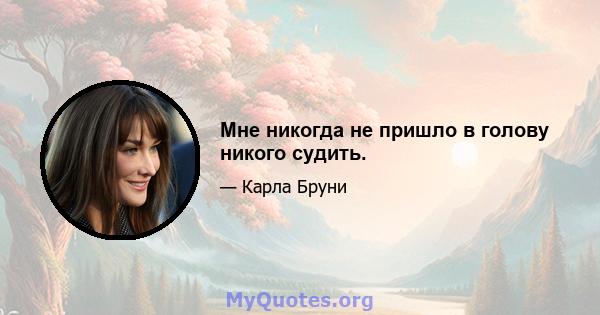 Мне никогда не пришло в голову никого судить.