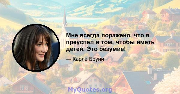 Мне всегда поражено, что я преуспел в том, чтобы иметь детей. Это безумие!