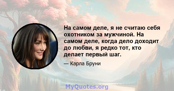 На самом деле, я не считаю себя охотником за мужчиной. На самом деле, когда дело доходит до любви, я редко тот, кто делает первый шаг.