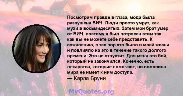 Посмотрим правде в глаза, мода была разрушена ВИЧ. Люди просто умрут, как мухи в восьмидесятых. Затем мой брат умер от ВИЧ, поэтому я был потрясен этим так, как вы не можете себе представить. К сожалению, с тех пор это