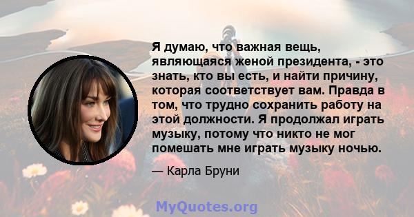 Я думаю, что важная вещь, являющаяся женой президента, - это знать, кто вы есть, и найти причину, которая соответствует вам. Правда в том, что трудно сохранить работу на этой должности. Я продолжал играть музыку, потому 