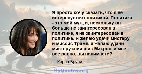 Я просто хочу сказать, что я не интересуется политикой. Политика - это мой муж, и, поскольку он больше не заинтересован в политике, я не заинтересован в политике. Я желаю удачи мистеру и миссис Трамп, я желаю удачи