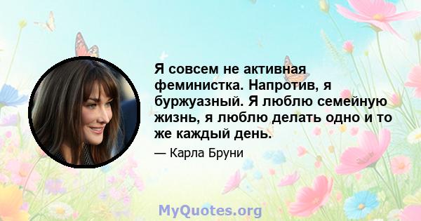 Я совсем не активная феминистка. Напротив, я буржуазный. Я люблю семейную жизнь, я люблю делать одно и то же каждый день.