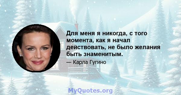 Для меня я никогда, с того момента, как я начал действовать, не было желания быть знаменитым.