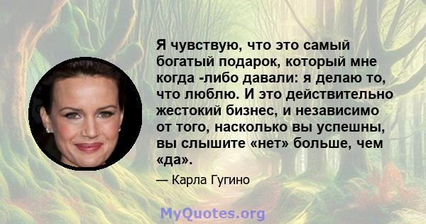 Я чувствую, что это самый богатый подарок, который мне когда -либо давали: я делаю то, что люблю. И это действительно жестокий бизнес, и независимо от того, насколько вы успешны, вы слышите «нет» больше, чем «да».