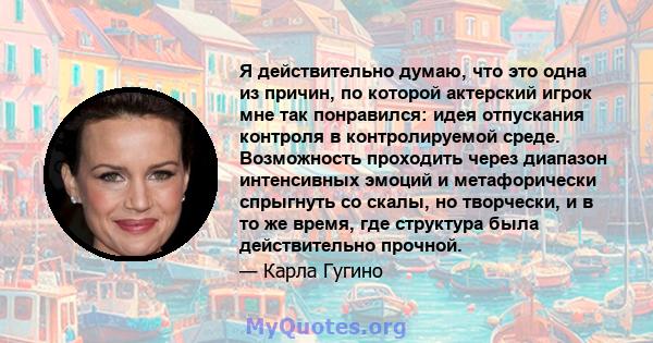 Я действительно думаю, что это одна из причин, по которой актерский игрок мне так понравился: идея отпускания контроля в контролируемой среде. Возможность проходить через диапазон интенсивных эмоций и метафорически