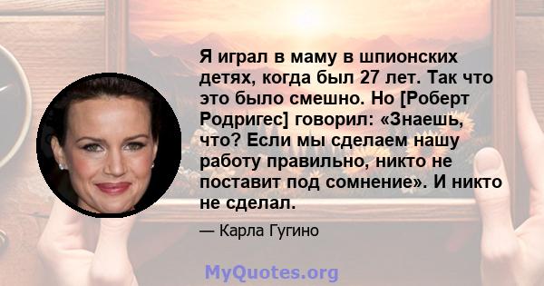 Я играл в маму в шпионских детях, когда был 27 лет. Так что это было смешно. Но [Роберт Родригес] говорил: «Знаешь, что? Если мы сделаем нашу работу правильно, никто не поставит под сомнение». И никто не сделал.