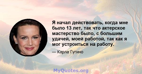 Я начал действовать, когда мне было 13 лет, так что актерское мастерство было, с большим удачей, моей работой, так как я мог устроиться на работу.