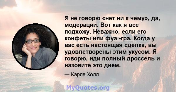 Я не говорю «нет ни к чему», да, модерации. Вот как я все подхожу. Неважно, если его конфеты или фуа -гра. Когда у вас есть настоящая сделка, вы удовлетворены этим укусом. Я говорю, иди полный дроссель и назовите это