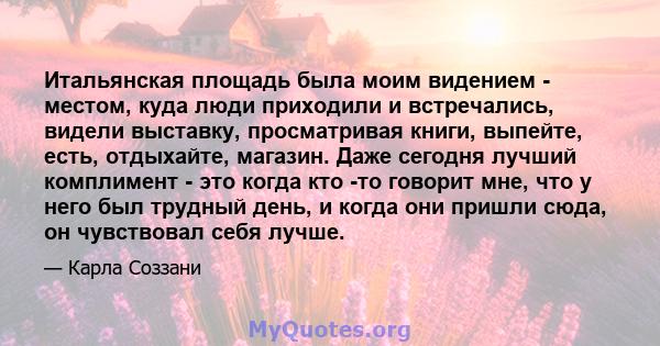 Итальянская площадь была моим видением - местом, куда люди приходили и встречались, видели выставку, просматривая книги, выпейте, есть, отдыхайте, магазин. Даже сегодня лучший комплимент - это когда кто -то говорит мне, 