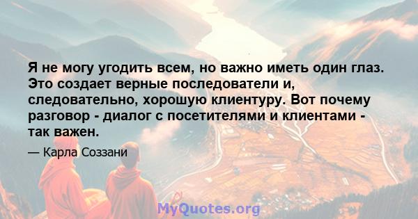 Я не могу угодить всем, но важно иметь один глаз. Это создает верные последователи и, следовательно, хорошую клиентуру. Вот почему разговор - диалог с посетителями и клиентами - так важен.