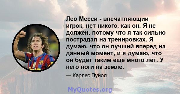 Лео Месси - впечатляющий игрок, нет никого, как он. Я не должен, потому что я так сильно пострадал на тренировках. Я думаю, что он лучший вперед на данный момент, и я думаю, что он будет таким еще много лет. У него ноги 