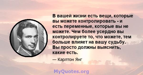 В вашей жизни есть вещи, которые вы можете контролировать - и есть переменные, которые вы не можете. Чем более усердно вы контролируете то, что можете, тем больше влияет на вашу судьбу. Вы просто должны выяснить, какие