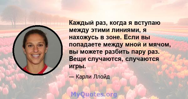 Каждый раз, когда я вступаю между этими линиями, я нахожусь в зоне. Если вы попадаете между мной и мячом, вы можете разбить пару раз. Вещи случаются, случаются игры.