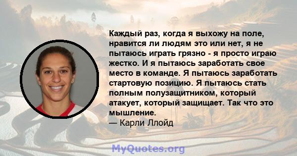 Каждый раз, когда я выхожу на поле, нравится ли людям это или нет, я не пытаюсь играть грязно - я просто играю жестко. И я пытаюсь заработать свое место в команде. Я пытаюсь заработать стартовую позицию. Я пытаюсь стать 