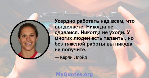 Усердно работать над всем, что вы делаете. Никогда не сдавайся. Никогда не уходи. У многих людей есть таланты, но без тяжелой работы вы никуда не получите.