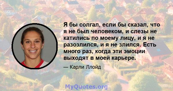 Я бы солгал, если бы сказал, что я не был человеком, и слезы не катились по моему лицу, и я не разозлился, и я не злился. Есть много раз, когда эти эмоции выходят в моей карьере.