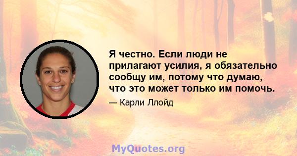 Я честно. Если люди не прилагают усилия, я обязательно сообщу им, потому что думаю, что это может только им помочь.