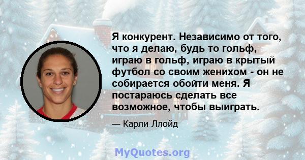 Я конкурент. Независимо от того, что я делаю, будь то гольф, играю в гольф, играю в крытый футбол со своим женихом - он не собирается обойти меня. Я постараюсь сделать все возможное, чтобы выиграть.