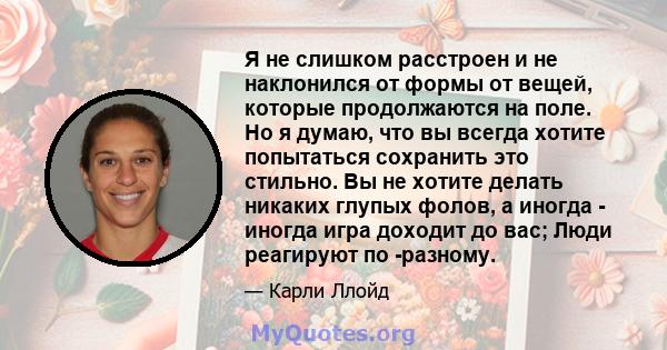 Я не слишком расстроен и не наклонился от формы от вещей, которые продолжаются на поле. Но я думаю, что вы всегда хотите попытаться сохранить это стильно. Вы не хотите делать никаких глупых фолов, а иногда - иногда игра 