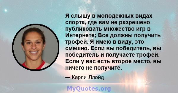 Я слышу в молодежных видах спорта, где вам не разрешено публиковать множество игр в Интернете; Все должны получить трофей. Я имею в виду, это смешно. Если вы победитель, вы победитель и получаете трофей. Если у вас есть 