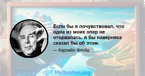 Если бы я почувствовал, что одна из моих опер не оторвалась, я бы наверняка сказал бы об этом.