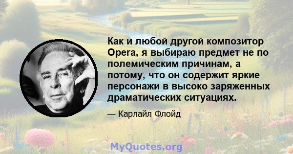 Как и любой другой композитор Opera, я выбираю предмет не по полемическим причинам, а потому, что он содержит яркие персонажи в высоко заряженных драматических ситуациях.