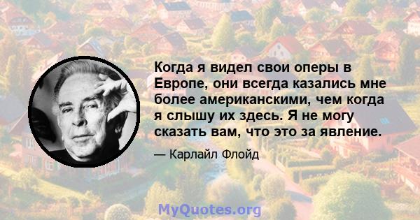 Когда я видел свои оперы в Европе, они всегда казались мне более американскими, чем когда я слышу их здесь. Я не могу сказать вам, что это за явление.