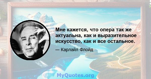 Мне кажется, что опера так же актуальна, как и выразительное искусство, как и все остальное.