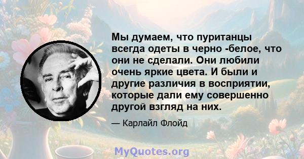 Мы думаем, что пуританцы всегда одеты в черно -белое, что они не сделали. Они любили очень яркие цвета. И были и другие различия в восприятии, которые дали ему совершенно другой взгляд на них.