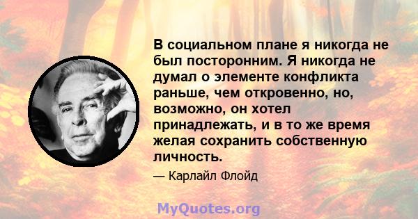 В социальном плане я никогда не был посторонним. Я никогда не думал о элементе конфликта раньше, чем откровенно, но, возможно, он хотел принадлежать, и в то же время желая сохранить собственную личность.