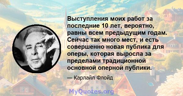 Выступления моих работ за последние 10 лет, вероятно, равны всем предыдущим годам. Сейчас так много мест, и есть совершенно новая публика для оперы, которая выросла за пределами традиционной основной оперной публики.