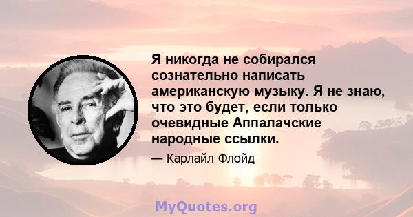 Я никогда не собирался сознательно написать американскую музыку. Я не знаю, что это будет, если только очевидные Аппалачские народные ссылки.