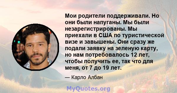 Мои родители поддерживали. Но они были напуганы. Мы были незарегистрированы. Мы приехали в США по туристической визе и завышены. Они сразу же подали заявку на зеленую карту, но нам потребовалось 12 лет, чтобы получить